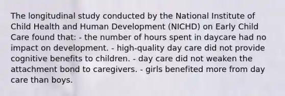 The longitudinal study conducted by the National Institute of Child Health and Human Development (NICHD) on Early Child Care found that: - the number of hours spent in daycare had no impact on development. - high-quality day care did not provide cognitive benefits to children. - day care did not weaken the attachment bond to caregivers. - girls benefited more from day care than boys.