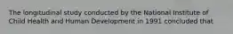 The longitudinal study conducted by the National Institute of Child Health and Human Development in 1991 concluded that