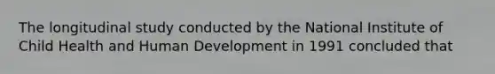The longitudinal study conducted by the National Institute of Child Health and Human Development in 1991 concluded that