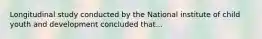 Longitudinal study conducted by the National institute of child youth and development concluded that...