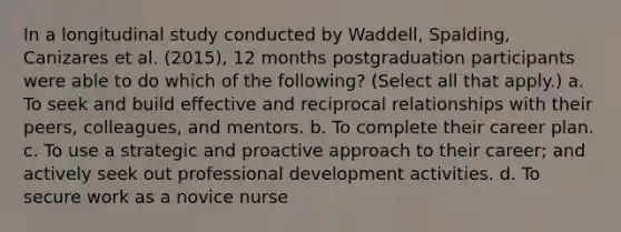 In a longitudinal study conducted by Waddell, Spalding, Canizares et al. (2015), 12 months postgraduation participants were able to do which of the following? (Select all that apply.) a. To seek and build effective and reciprocal relationships with their peers, colleagues, and mentors. b. To complete their career plan. c. To use a strategic and proactive approach to their career; and actively seek out professional development activities. d. To secure work as a novice nurse