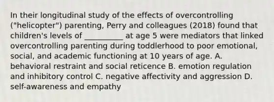 In their longitudinal study of the effects of overcontrolling ("helicopter") parenting, Perry and colleagues (2018) found that children's levels of __________ at age 5 were mediators that linked overcontrolling parenting during toddlerhood to poor emotional, social, and academic functioning at 10 years of age. A. behavioral restraint and social reticence B. emotion regulation and inhibitory control C. negative affectivity and aggression D. self-awareness and empathy