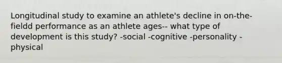 Longitudinal study to examine an athlete's decline in on-the-fieldd performance as an athlete ages-- what type of development is this study? -social -cognitive -personality -physical