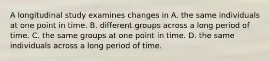 A longitudinal study examines changes in A. the same individuals at one point in time. B. different groups across a long period of time. C. the same groups at one point in time. D. the same individuals across a long period of time.