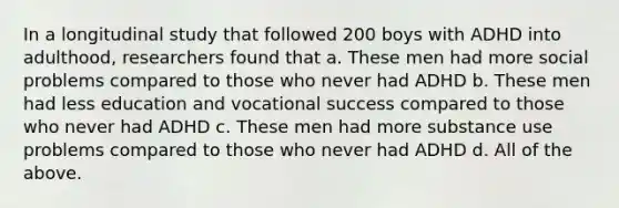 In a longitudinal study that followed 200 boys with ADHD into adulthood, researchers found that a. These men had more social problems compared to those who never had ADHD b. These men had less education and vocational success compared to those who never had ADHD c. These men had more substance use problems compared to those who never had ADHD d. All of the above.