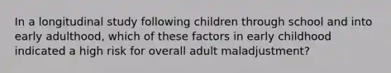 In a longitudinal study following children through school and into early adulthood, which of these factors in early childhood indicated a high risk for overall adult maladjustment?