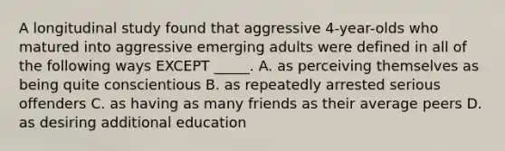 A longitudinal study found that aggressive 4-year-olds who matured into aggressive emerging adults were defined in all of the following ways EXCEPT _____. A. as perceiving themselves as being quite conscientious B. as repeatedly arrested serious offenders C. as having as many friends as their average peers D. as desiring additional education