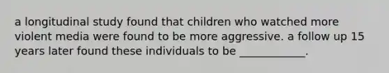 a longitudinal study found that children who watched more violent media were found to be more aggressive. a follow up 15 years later found these individuals to be ____________.