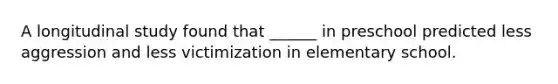 A longitudinal study found that ______ in preschool predicted less aggression and less victimization in elementary school.