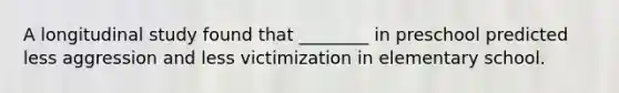 A longitudinal study found that ________ in preschool predicted less aggression and less victimization in elementary school.