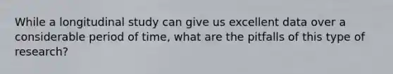 While a longitudinal study can give us excellent data over a considerable period of time, what are the pitfalls of this type of research?