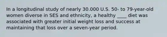 In a longitudinal study of nearly 30.000 U.S. 50- to 79-year-old women diverse in SES and ethnicity, a healthy ____ diet was associated with greater initial weight loss and success at maintaining that loss over a seven-year period.