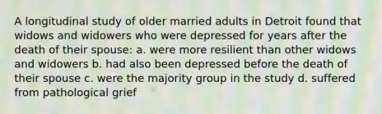 A longitudinal study of older married adults in Detroit found that widows and widowers who were depressed for years after the death of their spouse: a. were more resilient than other widows and widowers b. had also been depressed before the death of their spouse c. were the majority group in the study d. suffered from pathological grief