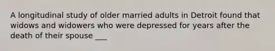 A longitudinal study of older married adults in Detroit found that widows and widowers who were depressed for years after the death of their spouse ___