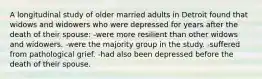 A longitudinal study of older married adults in Detroit found that widows and widowers who were depressed for years after the death of their spouse: -were more resilient than other widows and widowers. -were the majority group in the study. -suffered from pathological grief. -had also been depressed before the death of their spouse.