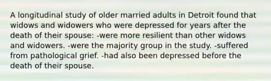 A longitudinal study of older married adults in Detroit found that widows and widowers who were depressed for years after the death of their spouse: -were more resilient than other widows and widowers. -were the majority group in the study. -suffered from pathological grief. -had also been depressed before the death of their spouse.