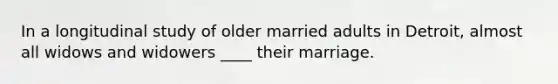 In a longitudinal study of older married adults in Detroit, almost all widows and widowers ____ their marriage.