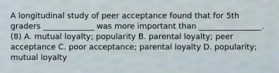 A longitudinal study of peer acceptance found that for 5th graders _____________ was more important than ________________. (8) A. mutual loyalty; popularity B. parental loyalty; peer acceptance C. poor acceptance; parental loyalty D. popularity; mutual loyalty