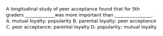 A longitudinal study of peer acceptance found that for 5th graders _____________was more important than ________________. A. mutual loyalty; popularity B. parental loyalty; peer acceptance C. poor acceptance; parental loyalty D. popularity; mutual loyalty