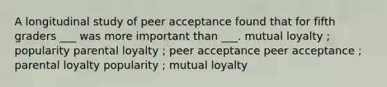 A longitudinal study of peer acceptance found that for fifth graders ___ was more important than ___. mutual loyalty ; popularity parental loyalty ; peer acceptance peer acceptance ; parental loyalty popularity ; mutual loyalty