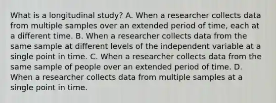 What is a longitudinal study? A. When a researcher collects data from multiple samples over an extended period of time, each at a different time. B. When a researcher collects data from the same sample at different levels of the independent variable at a single point in time. C. When a researcher collects data from the same sample of people over an extended period of time. D. When a researcher collects data from multiple samples at a single point in time.