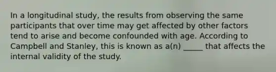 In a longitudinal study, the results from observing the same participants that over time may get affected by other factors tend to arise and become confounded with age. According to Campbell and Stanley, this is known as a(n) _____ that affects the internal validity of the study.