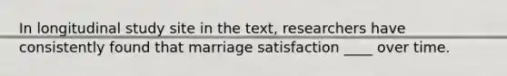 In longitudinal study site in the text, researchers have consistently found that marriage satisfaction ____ over time.