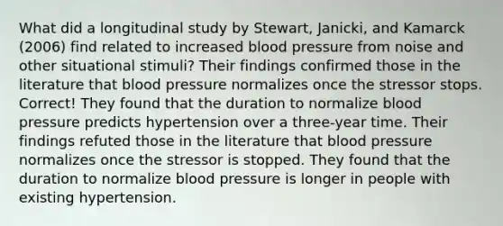 What did a longitudinal study by Stewart, Janicki, and Kamarck (2006) find related to increased blood pressure from noise and other situational stimuli? ​Their findings confirmed those in the literature that blood pressure normalizes once the stressor stops. Correct! ​They found that the duration to normalize blood pressure predicts hypertension over a three-year time. ​Their findings refuted those in the literature that blood pressure normalizes once the stressor is stopped. ​They found that the duration to normalize blood pressure is longer in people with existing hypertension.