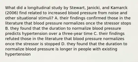 What did a longitudinal study by Stewart, Janicki, and Kamarck (2006) find related to increased blood pressure from noise and other situational stimuli? A. their findings confirmed those in the literature that blood pressure normalizes once the stressor stops B. they found that the duration to normalize blood pressure predicts hypertension over a three-year time C. their findings refuted those in the literature that blood pressure normalizes once the stressor is stopped D. they found that the duration to normalize blood pressure is longer in people with existing hypertension