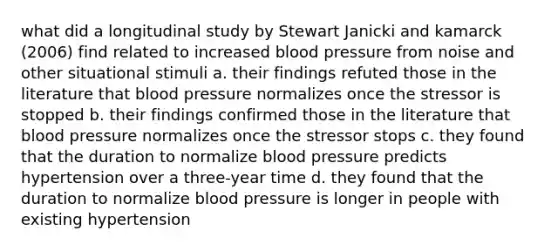 what did a longitudinal study by Stewart Janicki and kamarck (2006) find related to increased blood pressure from noise and other situational stimuli a. their findings refuted those in the literature that blood pressure normalizes once the stressor is stopped b. their findings confirmed those in the literature that blood pressure normalizes once the stressor stops c. they found that the duration to normalize blood pressure predicts hypertension over a three-year time d. they found that the duration to normalize blood pressure is longer in people with existing hypertension