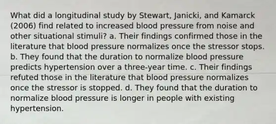 What did a longitudinal study by Stewart, Janicki, and Kamarck (2006) find related to increased blood pressure from noise and other situational stimuli? ​a. Their findings confirmed those in the literature that blood pressure normalizes once the stressor stops. b. ​They found that the duration to normalize blood pressure predicts hypertension over a three-year time. ​c. Their findings refuted those in the literature that blood pressure normalizes once the stressor is stopped. ​d. They found that the duration to normalize blood pressure is longer in people with existing hypertension.