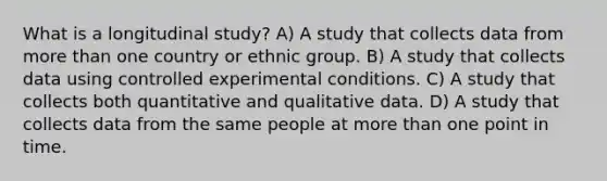 What is a longitudinal study? A) A study that collects data from more than one country or ethnic group. B) A study that collects data using controlled experimental conditions. C) A study that collects both quantitative and qualitative data. D) A study that collects data from the same people at more than one point in time.