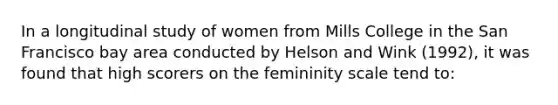 In a longitudinal study of women from Mills College in the San Francisco bay area conducted by Helson and Wink (1992), it was found that high scorers on the femininity scale tend to: