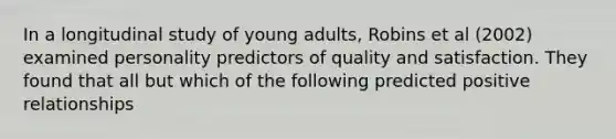 In a longitudinal study of young adults, Robins et al (2002) examined personality predictors of quality and satisfaction. They found that all but which of the following predicted positive relationships