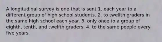 A longitudinal survey is one that is sent 1. each year to a different group of high school students. 2. to twelfth graders in the same high school each year. 3. only once to a group of eighth, tenth, and twelfth graders. 4. to the same people every five years.