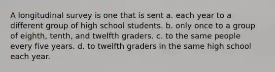 A longitudinal survey is one that is sent a. each year to a different group of high school students. b. only once to a group of eighth, tenth, and twelfth graders. c. to the same people every five years. d. to twelfth graders in the same high school each year.