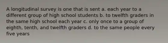 A longitudinal survey is one that is sent a. each year to a different group of high school students b. to twelfth graders in the same high school each year c. only once to a group of eighth, tenth, and twelfth graders d. to the same people every five years