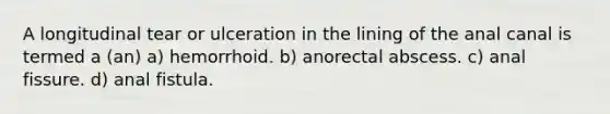 A longitudinal tear or ulceration in the lining of the anal canal is termed a (an) a) hemorrhoid. b) anorectal abscess. c) anal fissure. d) anal fistula.
