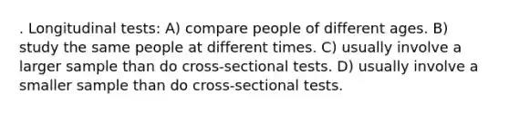 . Longitudinal tests: A) compare people of different ages. B) study the same people at different times. C) usually involve a larger sample than do cross-sectional tests. D) usually involve a smaller sample than do cross-sectional tests.