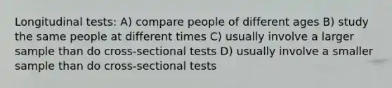 Longitudinal tests: A) compare people of different ages B) study the same people at different times C) usually involve a larger sample than do cross-sectional tests D) usually involve a smaller sample than do cross-sectional tests