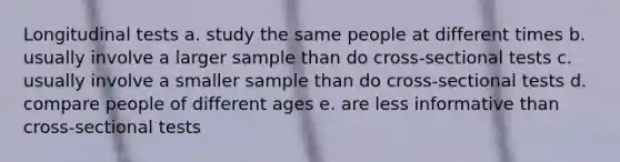 Longitudinal tests a. study the same people at different times b. usually involve a larger sample than do cross-sectional tests c. usually involve a smaller sample than do cross-sectional tests d. compare people of different ages e. are less informative than cross-sectional tests