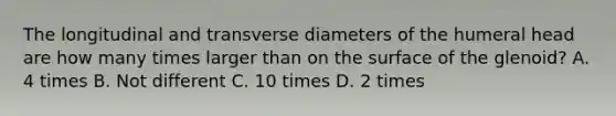 The longitudinal and transverse diameters of the humeral head are how many times larger than on the surface of the glenoid? A. 4 times B. Not different C. 10 times D. 2 times