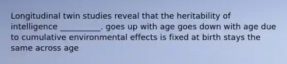 Longitudinal twin studies reveal that the heritability of intelligence __________. goes up with age goes down with age due to cumulative environmental effects is fixed at birth stays the same across age