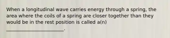 When a longitudinal wave carries energy through a spring, the area where the coils of a spring are closer together than they would be in the rest position is called a(n) ________________________.