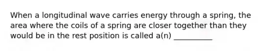 When a longitudinal wave carries energy through a spring, the area where the coils of a spring are closer together than they would be in the rest position is called a(n) __________