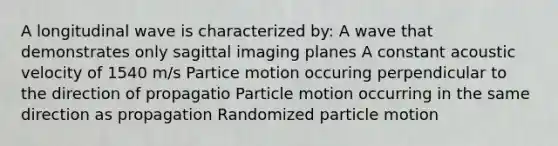 A longitudinal wave is characterized by: A wave that demonstrates only sagittal imaging planes A constant acoustic velocity of 1540 m/s Partice motion occuring perpendicular to the direction of propagatio Particle motion occurring in the same direction as propagation Randomized particle motion