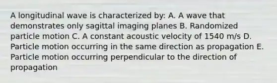 A longitudinal wave is characterized by: A. A wave that demonstrates only sagittal imaging planes B. Randomized particle motion C. A constant acoustic velocity of 1540 m/s D. Particle motion occurring in the same direction as propagation E. Particle motion occurring perpendicular to the direction of propagation