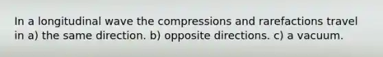 In a longitudinal wave the compressions and rarefactions travel in a) the same direction. b) opposite directions. c) a vacuum.