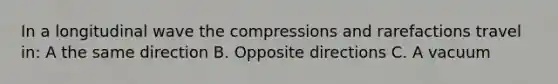 In a longitudinal wave the compressions and rarefactions travel in: A the same direction B. Opposite directions C. A vacuum