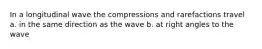 In a longitudinal wave the compressions and rarefactions travel a. in the same direction as the wave b. at right angles to the wave